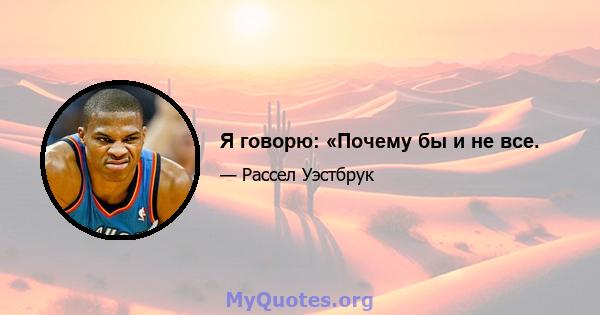 Я говорю: «Почему бы и не все.