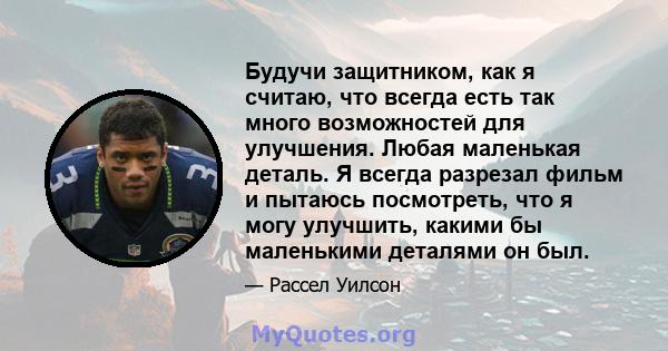 Будучи защитником, как я считаю, что всегда есть так много возможностей для улучшения. Любая маленькая деталь. Я всегда разрезал фильм и пытаюсь посмотреть, что я могу улучшить, какими бы маленькими деталями он был.