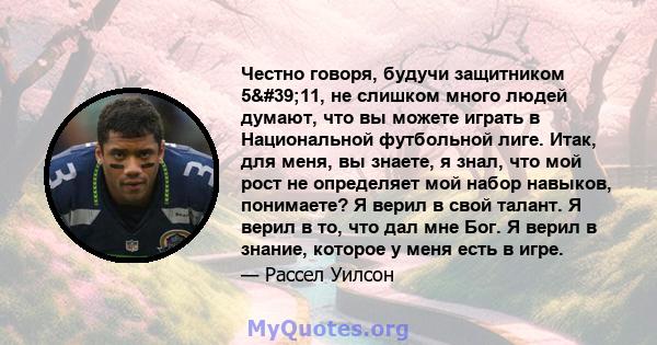 Честно говоря, будучи защитником 5'11, не слишком много людей думают, что вы можете играть в Национальной футбольной лиге. Итак, для меня, вы знаете, я знал, что мой рост не определяет мой набор навыков, понимаете?