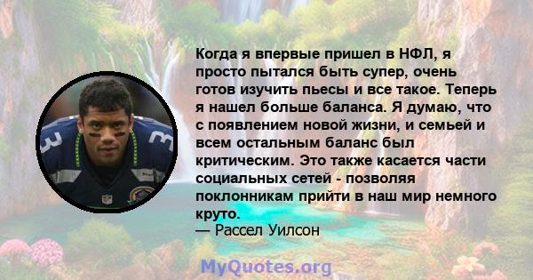 Когда я впервые пришел в НФЛ, я просто пытался быть супер, очень готов изучить пьесы и все такое. Теперь я нашел больше баланса. Я думаю, что с появлением новой жизни, и семьей и всем остальным баланс был критическим.