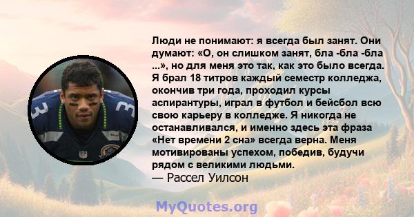 Люди не понимают: я всегда был занят. Они думают: «О, он слишком занят, бла -бла -бла ...», но для меня это так, как это было всегда. Я брал 18 титров каждый семестр колледжа, окончив три года, проходил курсы