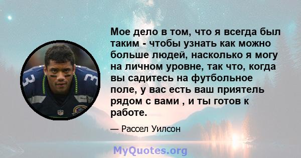 Мое дело в том, что я всегда был таким - чтобы узнать как можно больше людей, насколько я могу на личном уровне, так что, когда вы садитесь на футбольное поле, у вас есть ваш приятель рядом с вами , и ты готов к работе.