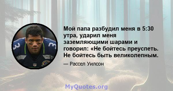 Мой папа разбудил меня в 5:30 утра, ударил меня заземляющими шарами и говорил: «Не бойтесь преуспеть. Не бойтесь быть великолепным.