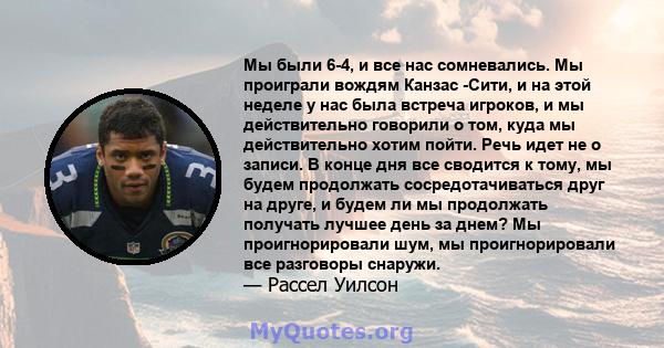 Мы были 6-4, и все нас сомневались. Мы проиграли вождям Канзас -Сити, и на этой неделе у нас была встреча игроков, и мы действительно говорили о том, куда мы действительно хотим пойти. Речь идет не о записи. В конце дня 