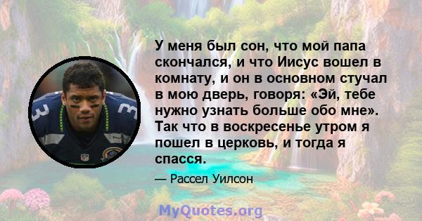 У меня был сон, что мой папа скончался, и что Иисус вошел в комнату, и он в основном стучал в мою дверь, говоря: «Эй, тебе нужно узнать больше обо мне». Так что в воскресенье утром я пошел в церковь, и тогда я спасся.