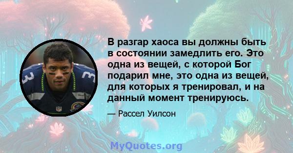 В разгар хаоса вы должны быть в состоянии замедлить его. Это одна из вещей, с которой Бог подарил мне, это одна из вещей, для которых я тренировал, и на данный момент тренируюсь.