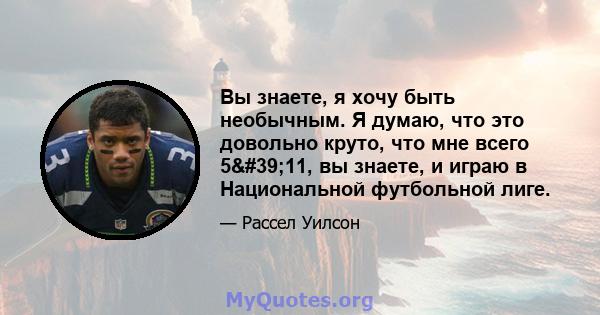 Вы знаете, я хочу быть необычным. Я думаю, что это довольно круто, что мне всего 5'11, вы знаете, и играю в Национальной футбольной лиге.