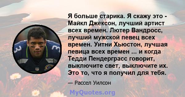 Я больше старика. Я скажу это - Майкл Джексон, лучший артист всех времен. Лютер Вандросс, лучший мужской певец всех времен. Уитни Хьюстон, лучшая певица всех времен ... и когда Тедди Пендерграсс говорит, выключите свет, 