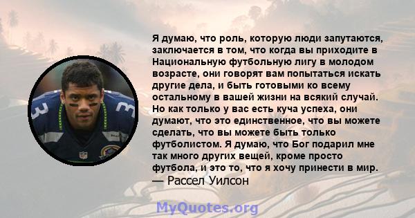 Я думаю, что роль, которую люди запутаются, заключается в том, что когда вы приходите в Национальную футбольную лигу в молодом возрасте, они говорят вам попытаться искать другие дела, и быть готовыми ко всему остальному 