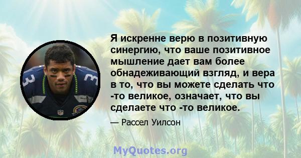 Я искренне верю в позитивную синергию, что ваше позитивное мышление дает вам более обнадеживающий взгляд, и вера в то, что вы можете сделать что -то великое, означает, что вы сделаете что -то великое.