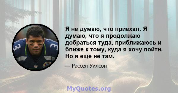 Я не думаю, что приехал. Я думаю, что я продолжаю добраться туда, приближаюсь и ближе к тому, куда я хочу пойти. Но я еще не там.