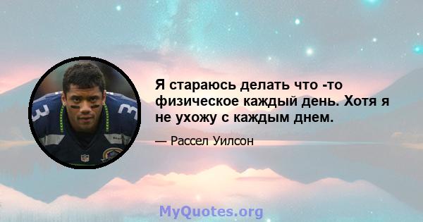 Я стараюсь делать что -то физическое каждый день. Хотя я не ухожу с каждым днем.