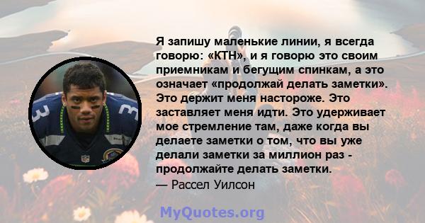 Я запишу маленькие линии, я всегда говорю: «КТН», и я говорю это своим приемникам и бегущим спинкам, а это означает «продолжай делать заметки». Это держит меня настороже. Это заставляет меня идти. Это удерживает мое