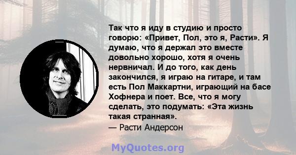 Так что я иду в студию и просто говорю: «Привет, Пол, это я, Расти». Я думаю, что я держал это вместе довольно хорошо, хотя я очень нервничал. И до того, как день закончился, я играю на гитаре, и там есть Пол Маккартни, 