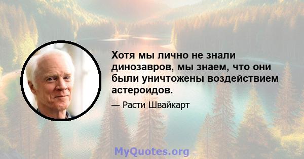 Хотя мы лично не знали динозавров, мы знаем, что они были уничтожены воздействием астероидов.