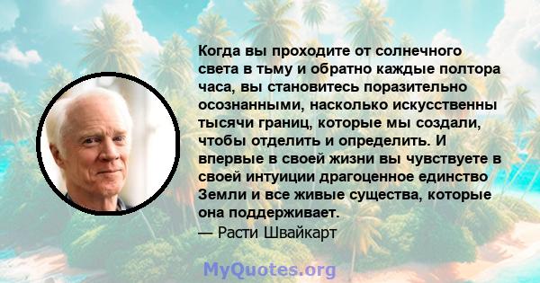 Когда вы проходите от солнечного света в тьму и обратно каждые полтора часа, вы становитесь поразительно осознанными, насколько искусственны тысячи границ, которые мы создали, чтобы отделить и определить. И впервые в