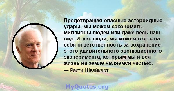 Предотвращая опасные астероидные удары, мы можем сэкономить миллионы людей или даже весь наш вид. И, как люди, мы можем взять на себя ответственность за сохранение этого удивительного эволюционного эксперимента, которым 