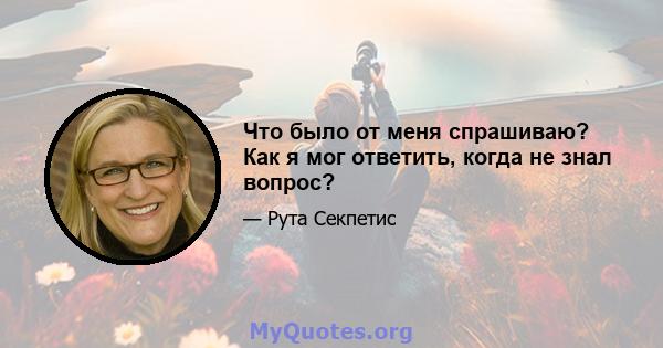 Что было от меня спрашиваю? Как я мог ответить, когда не знал вопрос?