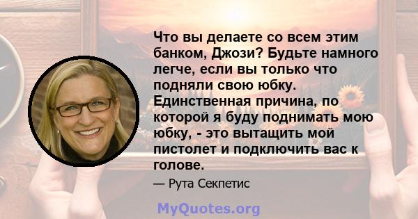 Что вы делаете со всем этим банком, Джози? Будьте намного легче, если вы только что подняли свою юбку. Единственная причина, по которой я буду поднимать мою юбку, - это вытащить мой пистолет и подключить вас к голове.