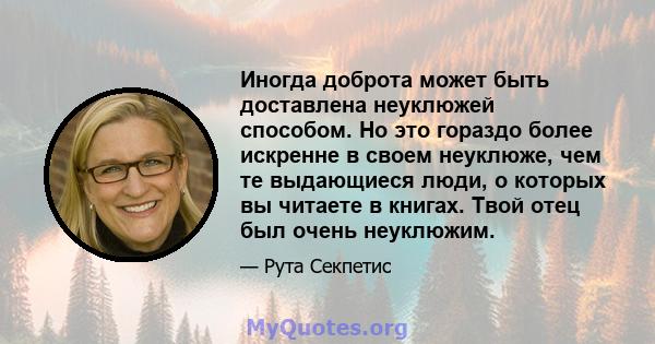 Иногда доброта может быть доставлена ​​неуклюжей способом. Но это гораздо более искренне в своем неуклюже, чем те выдающиеся люди, о которых вы читаете в книгах. Твой отец был очень неуклюжим.