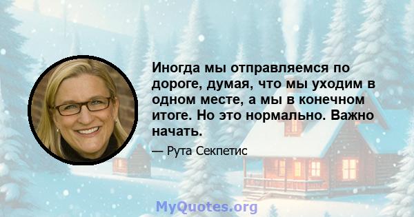 Иногда мы отправляемся по дороге, думая, что мы уходим в одном месте, а мы в конечном итоге. Но это нормально. Важно начать.