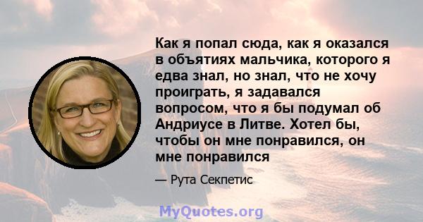 Как я попал сюда, как я оказался в объятиях мальчика, которого я едва знал, но знал, что не хочу проиграть, я задавался вопросом, что я бы подумал об Андриусе в Литве. Хотел бы, чтобы он мне понравился, он мне понравился