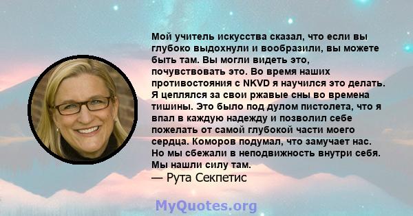 Мой учитель искусства сказал, что если вы глубоко выдохнули и вообразили, вы можете быть там. Вы могли видеть это, почувствовать это. Во время наших противостояния с NKVD я научился это делать. Я цеплялся за свои ржавые 