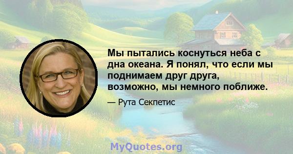 Мы пытались коснуться неба с дна океана. Я понял, что если мы поднимаем друг друга, возможно, мы немного поближе.