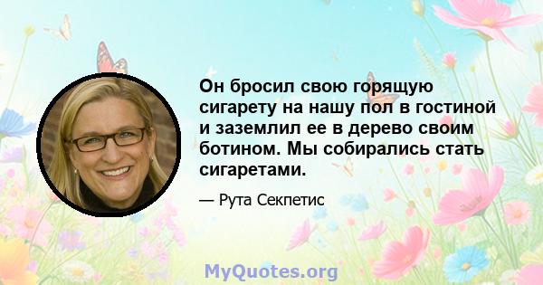 Он бросил свою горящую сигарету на нашу пол в гостиной и заземлил ее в дерево своим ботином. Мы собирались стать сигаретами.