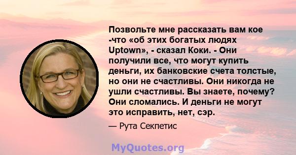 Позвольте мне рассказать вам кое -что «об этих богатых людях Uptown», - сказал Коки. - Они получили все, что могут купить деньги, их банковские счета толстые, но они не счастливы. Они никогда не ушли счастливы. Вы