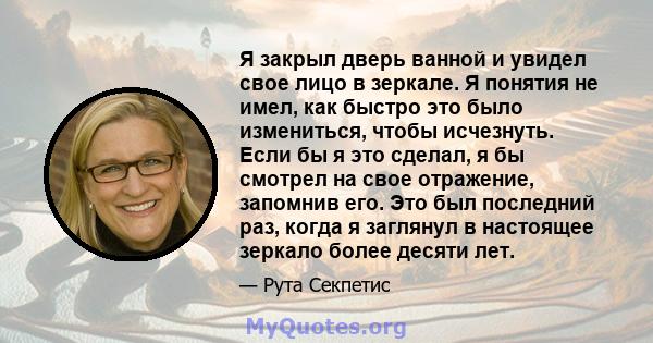 Я закрыл дверь ванной и увидел свое лицо в зеркале. Я понятия не имел, как быстро это было измениться, чтобы исчезнуть. Если бы я это сделал, я бы смотрел на свое отражение, запомнив его. Это был последний раз, когда я