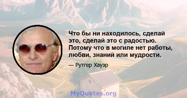 Что бы ни находилось, сделай это, сделай это с радостью. Потому что в могиле нет работы, любви, знаний или мудрости.