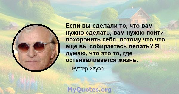 Если вы сделали то, что вам нужно сделать, вам нужно пойти похоронить себя, потому что что еще вы собираетесь делать? Я думаю, что это то, где останавливается жизнь.