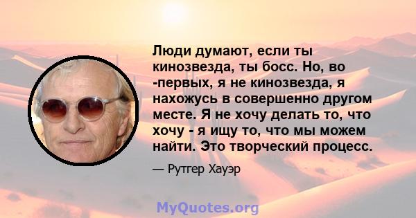 Люди думают, если ты кинозвезда, ты босс. Но, во -первых, я не кинозвезда, я нахожусь в совершенно другом месте. Я не хочу делать то, что хочу - я ищу то, что мы можем найти. Это творческий процесс.