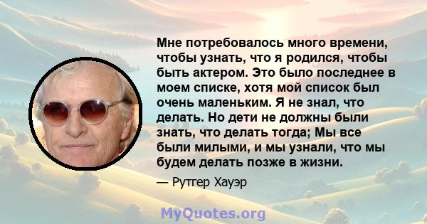 Мне потребовалось много времени, чтобы узнать, что я родился, чтобы быть актером. Это было последнее в моем списке, хотя мой список был очень маленьким. Я не знал, что делать. Но дети не должны были знать, что делать