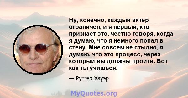 Ну, конечно, каждый актер ограничен, и я первый, кто признает это, честно говоря, когда я думаю, что я немного попал в стену. Мне совсем не стыдно, я думаю, что это процесс, через который вы должны пройти. Вот как ты