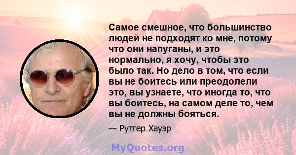 Самое смешное, что большинство людей не подходят ко мне, потому что они напуганы, и это нормально, я хочу, чтобы это было так. Но дело в том, что если вы не боитесь или преодолели это, вы узнаете, что иногда то, что вы