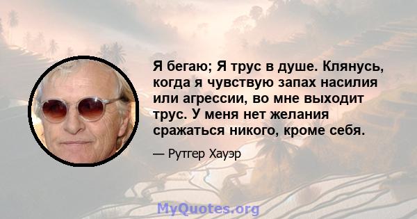 Я бегаю; Я трус в душе. Клянусь, когда я чувствую запах насилия или агрессии, во мне выходит трус. У меня нет желания сражаться никого, кроме себя.