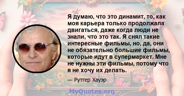 Я думаю, что это динамит, то, как моя карьера только продолжала двигаться, даже когда люди не знали, что это так. Я снял такие интересные фильмы, но, да, они не обязательно большие фильмы, которые идут в супермаркет.