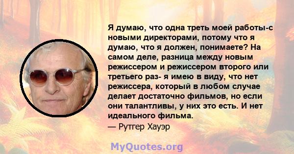 Я думаю, что одна треть моей работы-с новыми директорами, потому что я думаю, что я должен, понимаете? На самом деле, разница между новым режиссером и режиссером второго или третьего раз- я имею в виду, что нет