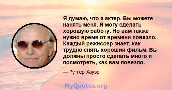 Я думаю, что я актер. Вы можете нанять меня. Я могу сделать хорошую работу. Но вам также нужно время от времени повезло. Каждый режиссер знает, как трудно снять хороший фильм. Вы должны просто сделать много и