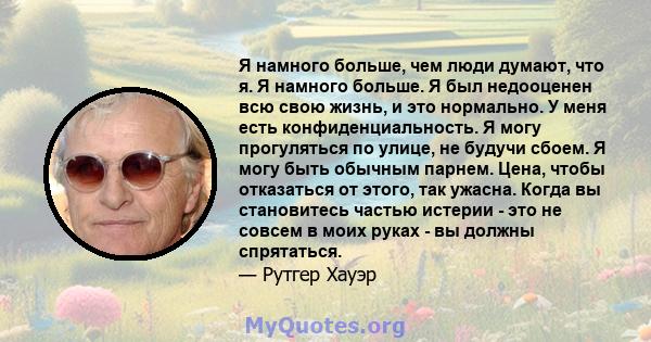 Я намного больше, чем люди думают, что я. Я намного больше. Я был недооценен всю свою жизнь, и это нормально. У меня есть конфиденциальность. Я могу прогуляться по улице, не будучи сбоем. Я могу быть обычным парнем.