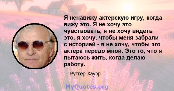 Я ненавижу актерскую игру, когда вижу это. Я не хочу это чувствовать, я не хочу видеть это, я хочу, чтобы меня забрали с историей - я не хочу, чтобы эго актера передо мной. Это то, что я пытаюсь жить, когда делаю работу.