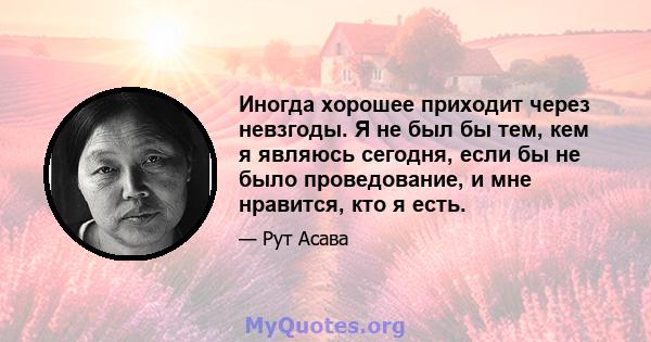 Иногда хорошее приходит через невзгоды. Я не был бы тем, кем я являюсь сегодня, если бы не было проведование, и мне нравится, кто я есть.