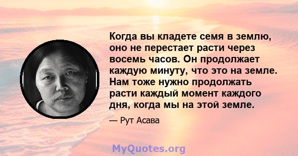 Когда вы кладете семя в землю, оно не перестает расти через восемь часов. Он продолжает каждую минуту, что это на земле. Нам тоже нужно продолжать расти каждый момент каждого дня, когда мы на этой земле.