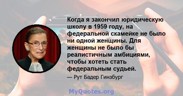 Когда я закончил юридическую школу в 1959 году, на федеральной скамейке не было ни одной женщины. Для женщины не было бы реалистичным амбициями, чтобы хотеть стать федеральным судьей.