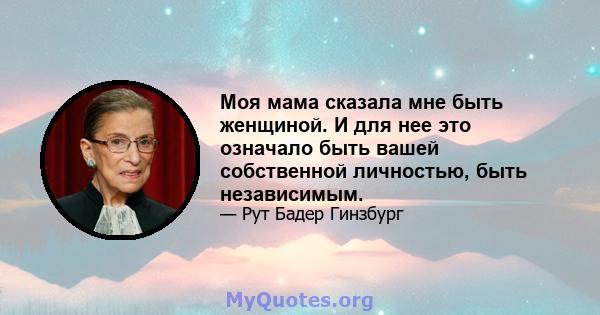 Моя мама сказала мне быть женщиной. И для нее это означало быть вашей собственной личностью, быть независимым.