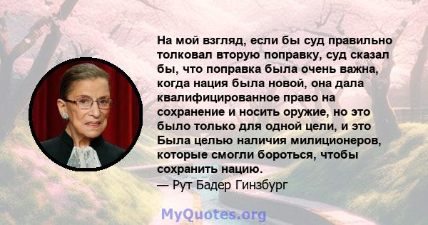 На мой взгляд, если бы суд правильно толковал вторую поправку, суд сказал бы, что поправка была очень важна, когда нация была новой, она дала квалифицированное право на сохранение и носить оружие, но это было только для 