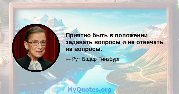 Приятно быть в положении задавать вопросы и не отвечать на вопросы.