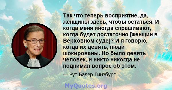 Так что теперь восприятие, да, женщины здесь, чтобы остаться. И когда меня иногда спрашивают, когда будет достаточно [женщин в Верховном суде]? И я говорю, когда их девять, люди шокированы. Но было девять человек, и